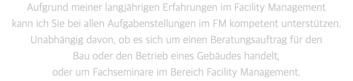 Aufgrund meiner langjährigen Erfahrungen im Facility Management  kann ich Sie bei allen Aufgabenstellungen im FM kompetent unterstützen.  Unabhängig davon, ob es sich um einen Beratungsauftrag für den  Bau oder den Betrieb eines Gebäudes handelt,  oder um Fachseminare im Bereich Facility Management.