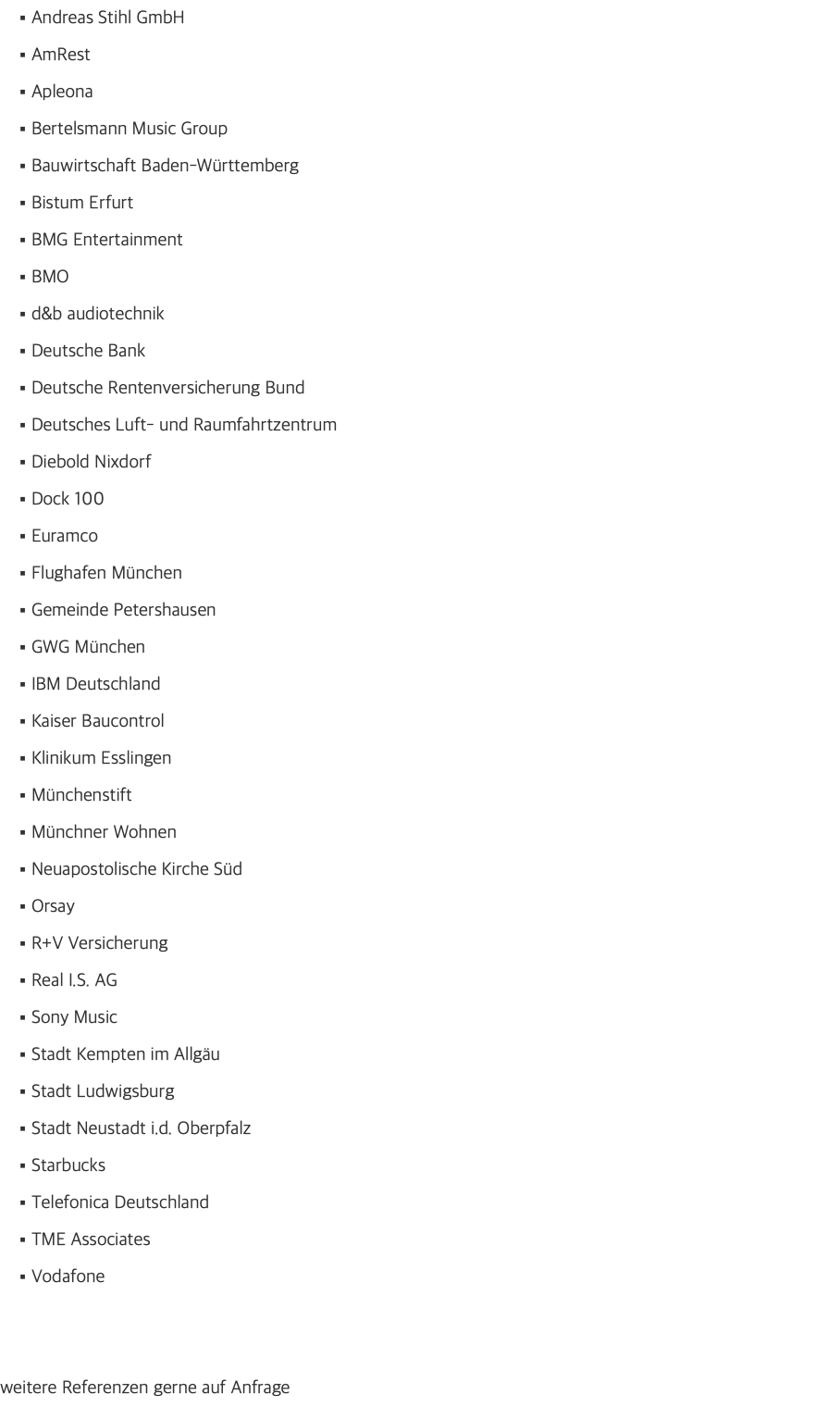 Andreas Stihl GmbH AmRest Apleona Bertelsmann Music Group Bauwirtschaft Baden-Württemberg Bistum Erfurt BMG Entertainment BMO d&b audiotechnik Deutsche Bank Deutsche Rentenversicherung Bund Deutsches Luft- und Raumfahrtzentrum Diebold Nixdorf Dock 100 Euramco Flughafen München Gemeinde Petershausen GWG München IBM Deutschland Kaiser Baucontrol Klinikum Esslingen Münchenstift Münchner Wohnen Neuapostolische Kirche Süd Orsay R+V Versicherung Real I.S. AG Sony Music Stadt Kempten im Allgäu Stadt Ludwigsburg Stadt Neustadt i.d. Oberpfalz Starbucks Telefonica Deutschland TME Associates Vodafone weitere Referenzen gerne auf Anfrage