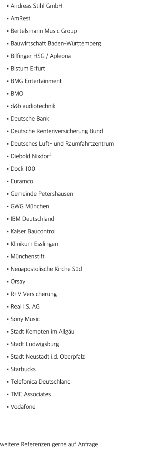 Andreas Stihl GmbH AmRest Bertelsmann Music Group Bauwirtschaft Baden-Württemberg Bilfinger HSG / Apleona Bistum Erfurt BMG Entertainment BMO d&b audiotechnik Deutsche Bank Deutsche Rentenversicherung Bund Deutsches Luft- und Raumfahrtzentrum Diebold Nixdorf Dock 100 Euramco Gemeinde Petershausen GWG München IBM Deutschland Kaiser Baucontrol Klinikum Esslingen Münchenstift Neuapostolische Kirche Süd Orsay R+V Versicherung Real I.S. AG Sony Music Stadt Kempten im Allgäu Stadt Ludwigsburg Stadt Neustadt i.d. Oberpfalz Starbucks Telefonica Deutschland TME Associates Vodafone weitere Referenzen gerne auf Anfrage