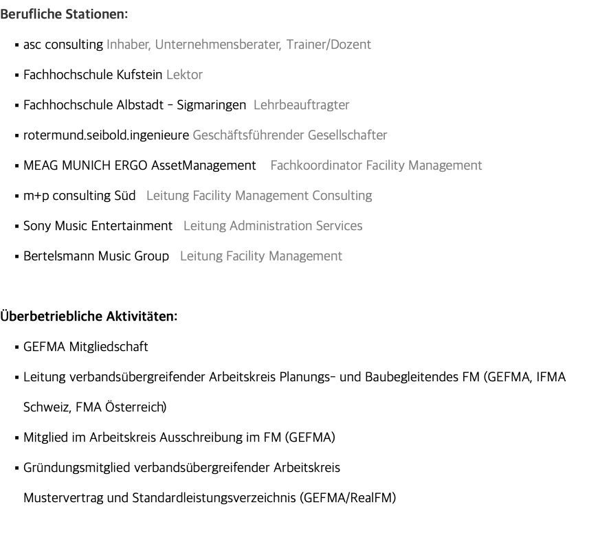 Berufliche Stationen: asc consulting Inhaber, Unternehmensberater, Trainer/Dozent Fachhochschule Kufstein Lektor Fachhochschule Albstadt - Sigmaringen Lehrbeauftragter rotermund.seibold.ingenieure Geschäftsführender Gesellschafter MEAG MUNICH ERGO AssetManagement Fachkoordinator Facility Management m+p consulting Süd Leitung Facility Management Consulting Sony Music Entertainment Leitung Administration Services Bertelsmann Music Group Leitung Facility Management Überbetriebliche Aktivitäten: GEFMA Mitgliedschaft Leitung verbandsübergreifender Arbeitskreis Planungs- und Baubegleitendes FM (GEFMA, IFMA Schweiz, FMA Österreich) Mitglied im Arbeitskreis Ausschreibung im FM (GEFMA) Gründungsmitglied verbandsübergreifender Arbeitskreis  Mustervertrag und Standardleistungsverzeichnis (GEFMA/RealFM) 