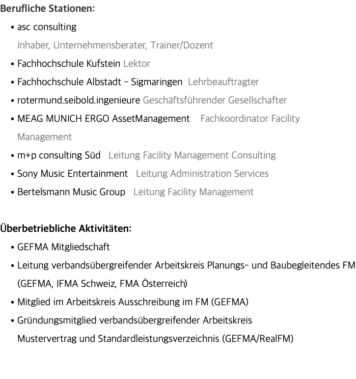 Berufliche Stationen: asc consulting  Inhaber, Unternehmensberater, Trainer/Dozent Fachhochschule Kufstein Lektor Fachhochschule Albstadt - Sigmaringen Lehrbeauftragter rotermund.seibold.ingenieure Geschäftsführender Gesellschafter MEAG MUNICH ERGO AssetManagement Fachkoordinator Facility Management m+p consulting Süd Leitung Facility Management Consulting Sony Music Entertainment Leitung Administration Services Bertelsmann Music Group Leitung Facility Management Überbetriebliche Aktivitäten: GEFMA Mitgliedschaft Leitung verbandsübergreifender Arbeitskreis Planungs- und Baubegleitendes FM (GEFMA, IFMA Schweiz, FMA Österreich) Mitglied im Arbeitskreis Ausschreibung im FM (GEFMA) Gründungsmitglied verbandsübergreifender Arbeitskreis  Mustervertrag und Standardleistungsverzeichnis (GEFMA/RealFM) 