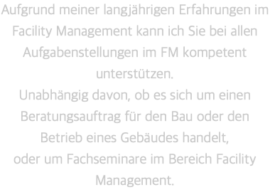 Aufgrund meiner langjährigen Erfahrungen im Facility Management kann ich Sie bei allen Aufgabenstellungen im FM kompetent unterstützen.  Unabhängig davon, ob es sich um einen Beratungsauftrag für den Bau oder den Betrieb eines Gebäudes handelt,  oder um Fachseminare im Bereich Facility Management.