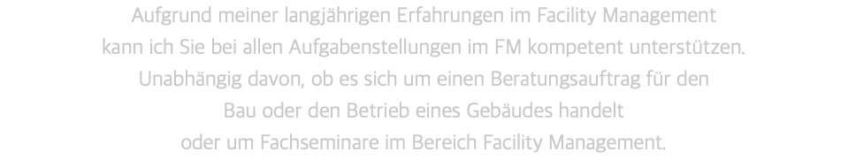 Aufgrund meiner langjährigen Erfahrungen im Facility Management  kann ich Sie bei allen Aufgabenstellungen im FM kompetent unterstützen.  Unabhängig davon, ob es sich um einen Beratungsauftrag für den  Bau oder den Betrieb eines Gebäudes handelt  oder um Fachseminare im Bereich Facility Management.