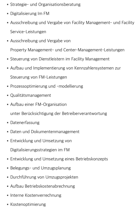 Strategie- und Organisationsberatung Digitalisierung Im FM Ausschreibung und Vergabe von Facility Management- und Facility Service-Leistungen Ausschreibung und Vergabe von  Property Management- und Center-Management-Leistungen Steuerung von Dienstleistern im Facility Management Aufbau und Implementierung von Kennzahlensystemen zur Steuerung von FM-Leistungen Prozessoptimierung und -modellierung Qualitätsmanagement Aufbau einer FM-Organisation  unter Berücksichtigung der Betreiberverantwortung Datenerfassung Daten und Dokumentenmanagement Entwicklung und Umsetzung von  Digitalisierungsstrategien im FM Entwicklung und Umsetzung eines Betriebskonzepts Belegungs- und Umzugsplanung Durchführung von Umzugsprojekten Aufbau Betriebskostenabrechnung Interne Kostenverrechnung Kostenoptimierung 