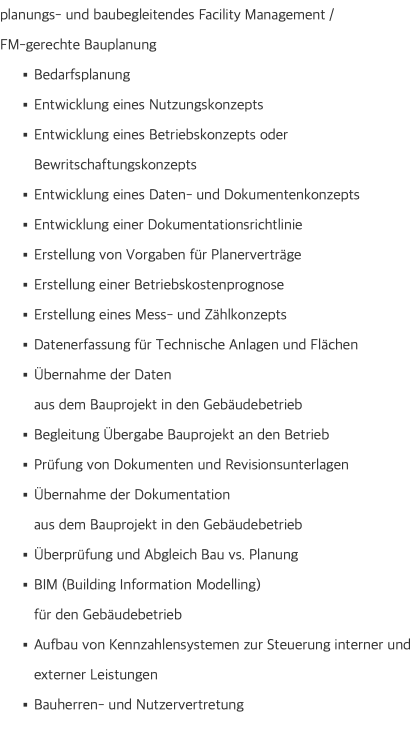 planungs- und baubegleitendes Facility Management /  FM-gerechte Bauplanung Bedarfsplanung Entwicklung eines Nutzungskonzepts Entwicklung eines Betriebskonzepts oder Bewritschaftungskonzepts Entwicklung eines Daten- und Dokumentenkonzepts Entwicklung einer Dokumentationsrichtlinie Erstellung von Vorgaben für Planerverträge Erstellung einer Betriebskostenprognose Erstellung eines Mess- und Zählkonzepts Datenerfassung für Technische Anlagen und Flächen Übernahme der Daten  aus dem Bauprojekt in den Gebäudebetrieb Begleitung Übergabe Bauprojekt an den Betrieb Prüfung von Dokumenten und Revisionsunterlagen Übernahme der Dokumentation  aus dem Bauprojekt in den Gebäudebetrieb Überprüfung und Abgleich Bau vs. Planung BIM (Building Information Modelling)  für den Gebäudebetrieb Aufbau von Kennzahlensystemen zur Steuerung interner und externer Leistungen Bauherren- und Nutzervertretung 