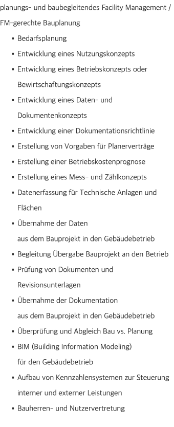 planungs- und baubegleitendes Facility Management /  FM-gerechte Bauplanung Bedarfsplanung Entwicklung eines Nutzungskonzepts Entwicklung eines Betriebskonzepts oder Bewirtschaftungskonzepts Entwicklung eines Daten- und Dokumentenkonzepts Entwicklung einer Dokumentationsrichtlinie Erstellung von Vorgaben für Planerverträge Erstellung einer Betriebskostenprognose Erstellung eines Mess- und Zählkonzepts Datenerfassung für Technische Anlagen und Flächen Übernahme der Daten  aus dem Bauprojekt in den Gebäudebetrieb Begleitung Übergabe Bauprojekt an den Betrieb Prüfung von Dokumenten und Revisionsunterlagen Übernahme der Dokumentation  aus dem Bauprojekt in den Gebäudebetrieb Überprüfung und Abgleich Bau vs. Planung BIM (Building Information Modeling)  für den Gebäudebetrieb Aufbau von Kennzahlensystemen zur Steuerung interner und externer Leistungen Bauherren- und Nutzervertretung 