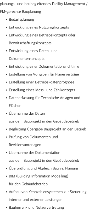 planungs- und baubegleitendes Facility Management /  FM-gerechte Bauplanung Bedarfsplanung Entwicklung eines Nutzungskonzepts Entwicklung eines Betriebskonzepts oder Bewritschaftungskonzepts Entwicklung eines Daten- und Dokumentenkonzepts Entwicklung einer Dokumentationsrichtlinie Erstellung von Vorgaben für Planerverträge Erstellung einer Betriebskostenprognose Erstellung eines Mess- und Zählkonzepts Datenerfassung für Technische Anlagen und Flächen Übernahme der Daten  aus dem Bauprojekt in den Gebäudebetrieb Begleitung Übergabe Bauprojekt an den Betrieb Prüfung von Dokumenten und Revisionsunterlagen Übernahme der Dokumentation  aus dem Bauprojekt in den Gebäudebetrieb Überprüfung und Abgleich Bau vs. Planung BIM (Building Information Modelling)  für den Gebäudebetrieb Aufbau von Kennzahlensystemen zur Steuerung interner und externer Leistungen Bauherren- und Nutzervertretung 