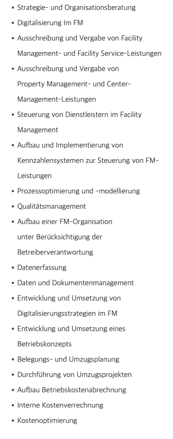 Strategie- und Organisationsberatung Digitalisierung Im FM Ausschreibung und Vergabe von Facility Management- und Facility Service-Leistungen Ausschreibung und Vergabe von  Property Management- und Center-Management-Leistungen Steuerung von Dienstleistern im Facility Management Aufbau und Implementierung von Kennzahlensystemen zur Steuerung von FM-Leistungen Prozessoptimierung und -modellierung Qualitätsmanagement Aufbau einer FM-Organisation  unter Berücksichtigung der Betreiberverantwortung Datenerfassung Daten und Dokumentenmanagement Entwicklung und Umsetzung von  Digitalisierungsstrategien im FM Entwicklung und Umsetzung eines Betriebskonzepts Belegungs- und Umzugsplanung Durchführung von Umzugsprojekten Aufbau Betriebskostenabrechnung Interne Kostenverrechnung Kostenoptimierung 