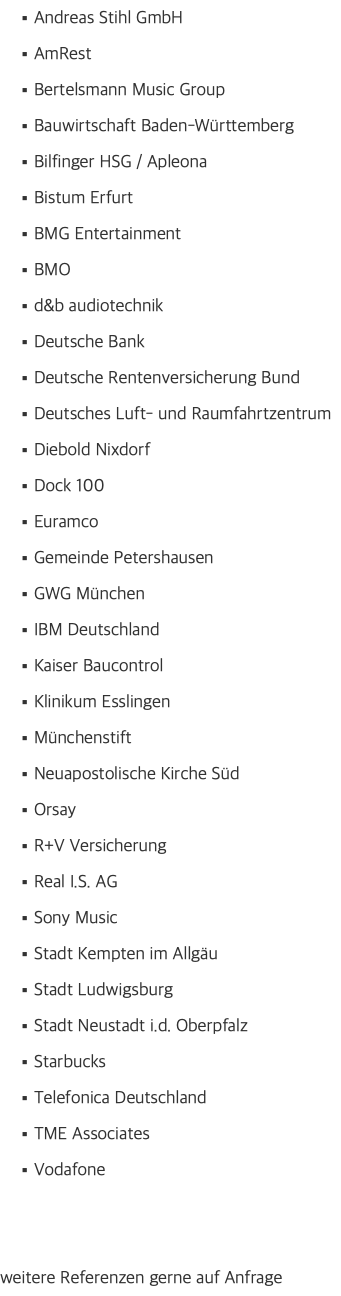 Andreas Stihl GmbH AmRest Bertelsmann Music Group Bauwirtschaft Baden-Württemberg Bilfinger HSG / Apleona Bistum Erfurt BMG Entertainment BMO d&b audiotechnik Deutsche Bank Deutsche Rentenversicherung Bund Deutsches Luft- und Raumfahrtzentrum Diebold Nixdorf Dock 100 Euramco Gemeinde Petershausen GWG München IBM Deutschland Kaiser Baucontrol Klinikum Esslingen Münchenstift Neuapostolische Kirche Süd Orsay R+V Versicherung Real I.S. AG Sony Music Stadt Kempten im Allgäu Stadt Ludwigsburg Stadt Neustadt i.d. Oberpfalz Starbucks Telefonica Deutschland TME Associates Vodafone weitere Referenzen gerne auf Anfrage